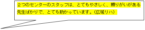 吹き出し: 四角形: ２つのセンターのスタッフは、とてもやさしく、頼りがいがある  先生ばかりで、とても助かっています。（広域リハ）